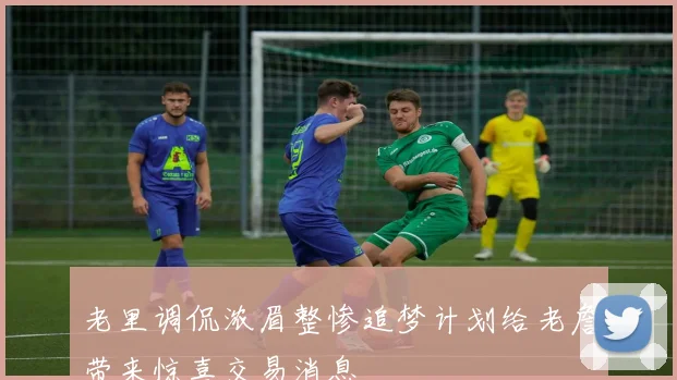 老里调侃浓眉整惨追梦计划给老詹带来惊喜交易消息