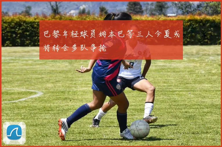 巴黎年轻球员姆本巴等三人今夏或将转会多队争抢