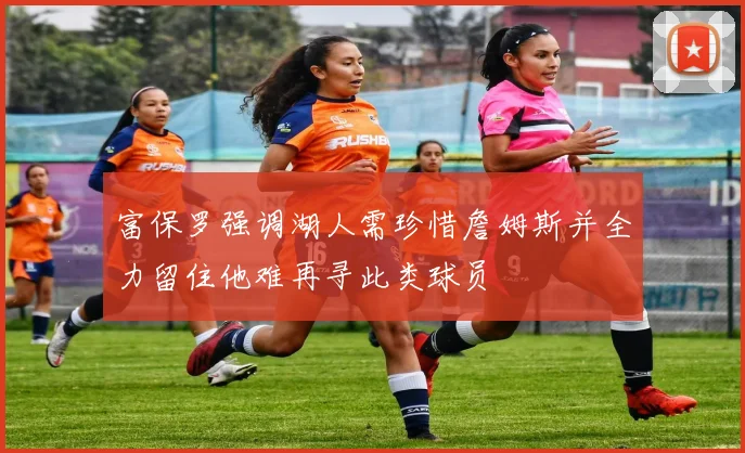 富保罗强调湖人需珍惜詹姆斯并全力留住他难再寻此类球员
