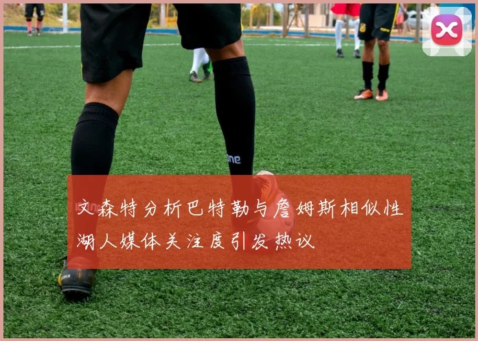 文森特分析巴特勒与詹姆斯相似性湖人媒体关注度引发热议