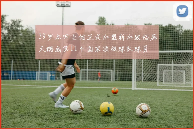 39岁本田圭佑正式加盟新加坡裕廊天鹅成第11个国家顶级球队球员