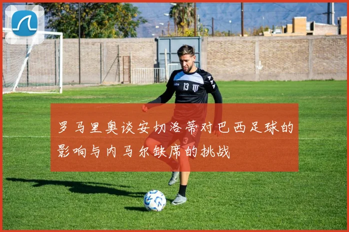 罗马里奥谈安切洛蒂对巴西足球的影响与内马尔缺席的挑战