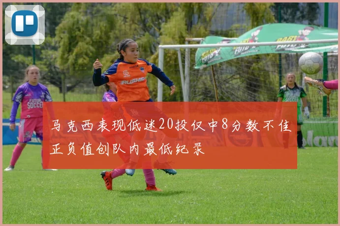 马克西表现低迷20投仅中8分数不佳正负值创队内最低纪录