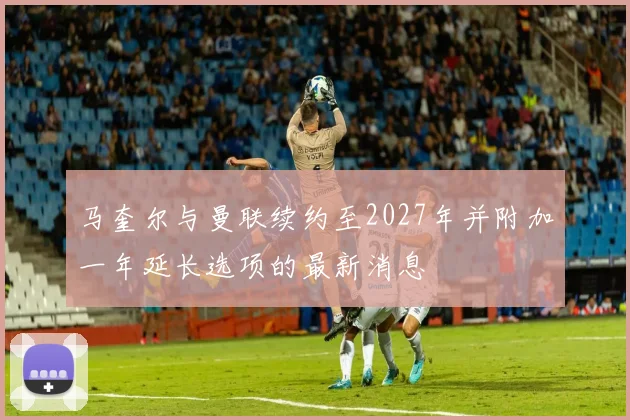 马奎尔与曼联续约至2027年并附加一年延长选项的最新消息