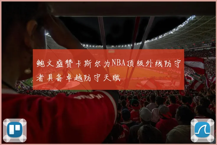 鲍文盛赞卡斯尔为NBA顶级外线防守者具备卓越防守天赋