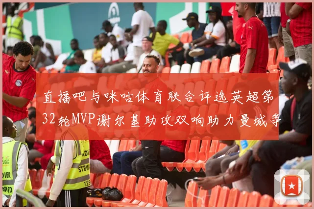 直播吧与咪咕体育联合评选英超第32轮MVP谢尔基助攻双响助力曼城争冠