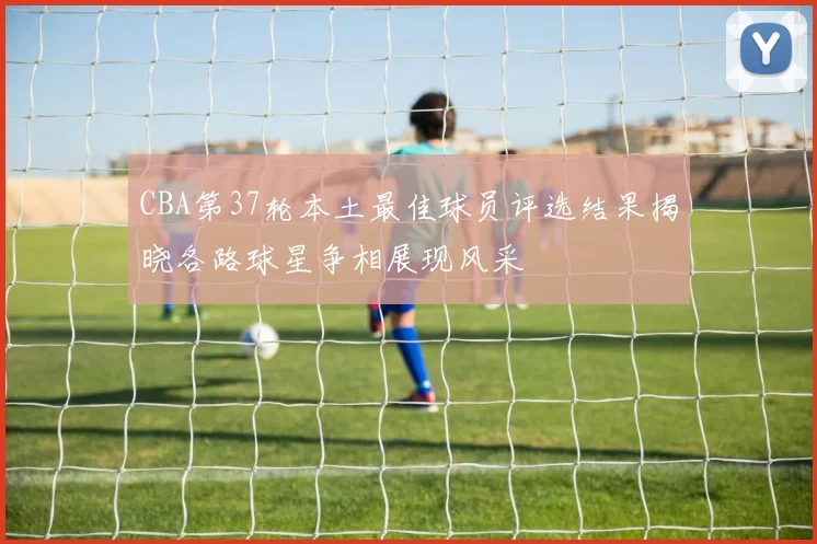 CBA第37轮本土最佳球员评选结果揭晓各路球星争相展现风采