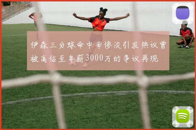 伊森三分球命中率惨淡引发热议曾被高估至年薪3000万的争议再现