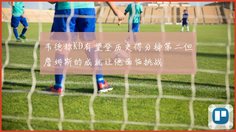 韦德称KD有望登历史得分榜第二但詹姆斯的成就让他面临挑战