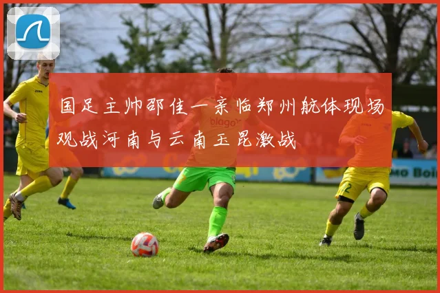 国足主帅邵佳一亲临郑州航体现场观战河南与云南玉昆激战