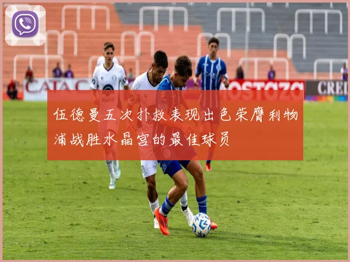 伍德曼五次扑救表现出色荣膺利物浦战胜水晶宫的最佳球员
