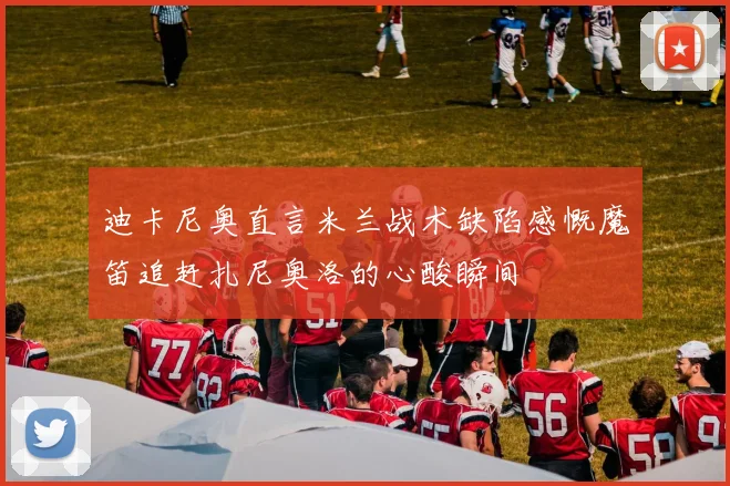 迪卡尼奥直言米兰战术缺陷感慨魔笛追赶扎尼奥洛的心酸瞬间