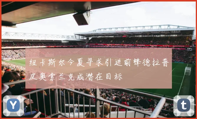 纽卡斯尔今夏寻求引进前锋德拉普皮奥索兰克成潜在目标