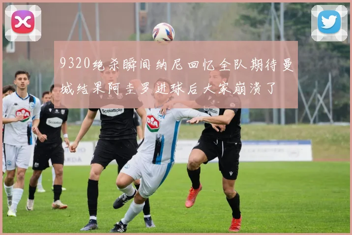 9320绝杀瞬间纳尼回忆全队期待曼城结果阿圭罗进球后大家崩溃了