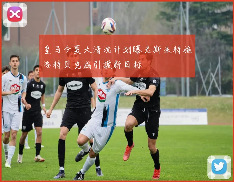 皇马今夏大清洗计划曝光斯米特施洛特贝克成引援新目标