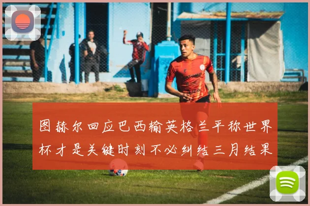 图赫尔回应巴西输英格兰平称世界杯才是关键时刻不必纠结三月结果
