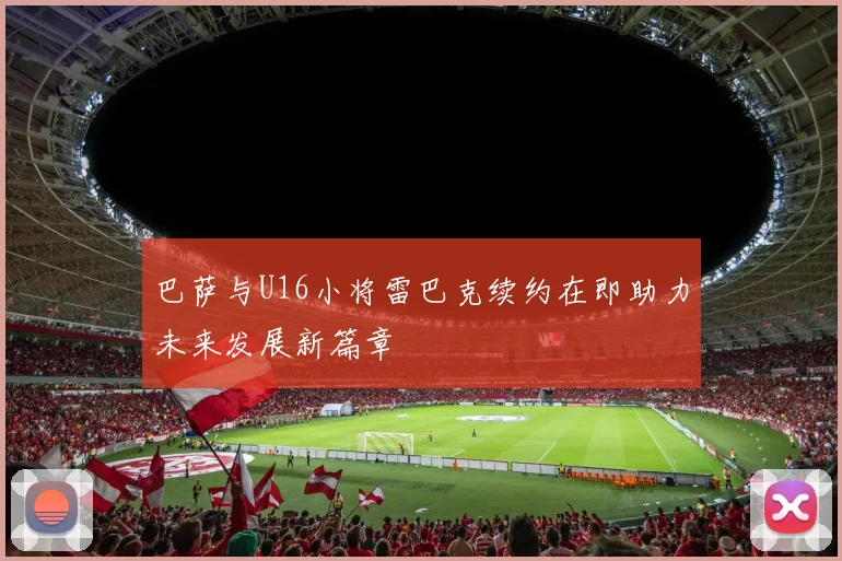巴萨与U16小将雷巴克续约在即助力未来发展新篇章