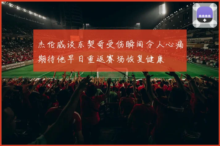 杰伦威谈东契奇受伤瞬间令人心痛期待他早日重返赛场恢复健康