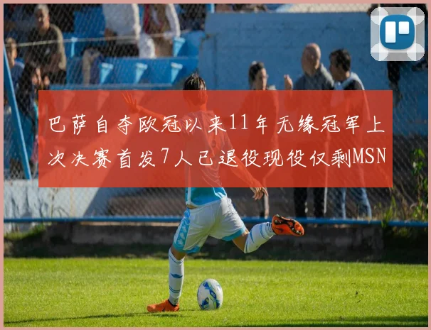 巴萨自夺欧冠以来11年无缘冠军上次决赛首发7人已退役现役仅剩MSN与特尔施特根