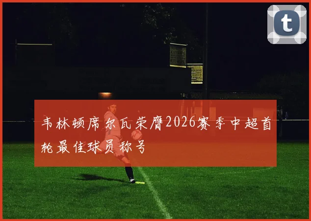 韦林顿席尔瓦荣膺2026赛季中超首轮最佳球员称号