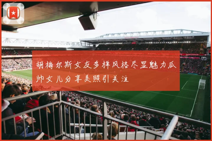 胡梅尔斯女友多样风格尽显魅力瓜帅女儿分享美照引关注