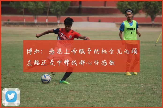 博加:感恩上帝赋予的机会无论踢左路还是中锋我都心怀感激