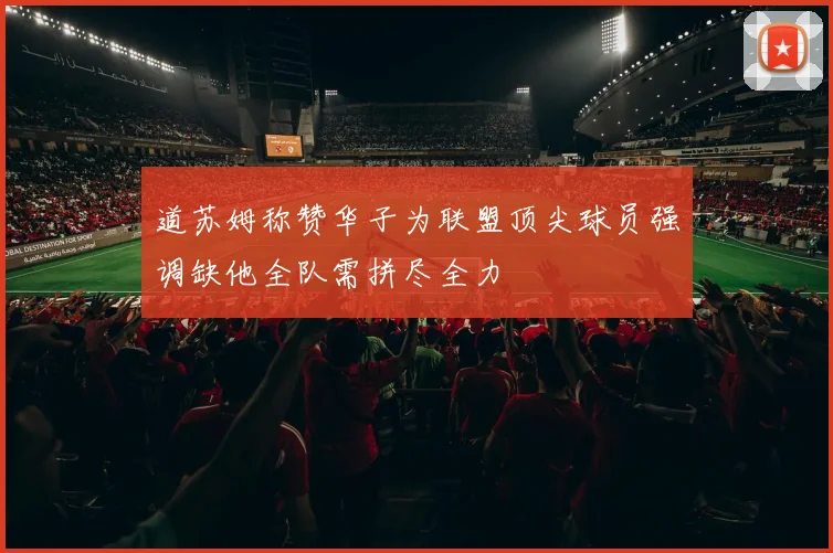 道苏姆称赞华子为联盟顶尖球员强调缺他全队需拼尽全力